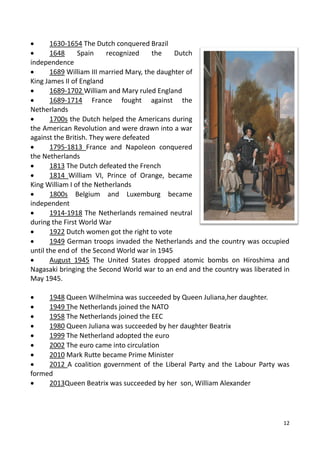 12
 1630-1654 The Dutch conquered Brazil
 1648 Spain recognized the Dutch
independence
 1689 William III married Mary, the daughter of
King James II of England
 1689-1702 William and Mary ruled England
 1689-1714 France fought against the
Netherlands
 1700s the Dutch helped the Americans during
the American Revolution and were drawn into a war
against the British. They were defeated
 1795-1813 France and Napoleon conquered
the Netherlands
 1813 The Dutch defeated the French
 1814 William VI, Prince of Orange, became
King William I of the Netherlands
 1800s Belgium and Luxemburg became
independent
 1914-1918 The Netherlands remained neutral
during the First World War
 1922 Dutch women got the right to vote
 1949 German troops invaded the Netherlands and the country was occupied
until the end of the Second World war in 1945
 August 1945 The United States dropped atomic bombs on Hiroshima and
Nagasaki bringing the Second World war to an end and the country was liberated in
May 1945.
 1948 Queen Wilhelmina was succeeded by Queen Juliana,her daughter.
 1949 The Netherlands joined the NATO
 1958 The Netherlands joined the EEC
 1980 Queen Juliana was succeeded by her daughter Beatrix
 1999 The Netherland adopted the euro
 2002 The euro came into circulation
 2010 Mark Rutte became Prime Minister
 2012 A coalition government of the Liberal Party and the Labour Party was
formed
 2013Queen Beatrix was succeeded by her son, William Alexander
 
