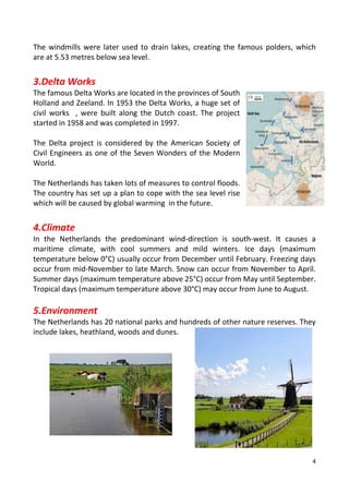 4
The windmills were later used to drain lakes, creating the famous polders, which
are at 5.53 metres below sea level.
3.Delta Works
The famous Delta Works are located in the provinces of South
Holland and Zeeland. In 1953 the Delta Works, a huge set of
civil works , were built along the Dutch coast. The project
started in 1958 and was completed in 1997.
The Delta project is considered by the American Society of
Civil Engineers as one of the Seven Wonders of the Modern
World.
The Netherlands has taken lots of measures to control floods.
The country has set up a plan to cope with the sea level rise
which will be caused by global warming in the future.
4.Climate
In the Netherlands the predominant wind-direction is south-west. It causes a
maritime climate, with cool summers and mild winters. Ice days (maximum
temperature below 0°C) usually occur from December until February. Freezing days
occur from mid-November to late March. Snow can occur from November to April.
Summer days (maximum temperature above 25°C) occur from May until September.
Tropical days (maximum temperature above 30°C) may occur from June to August.
5.Environment
The Netherlands has 20 national parks and hundreds of other nature reserves. They
include lakes, heathland, woods and dunes.
 