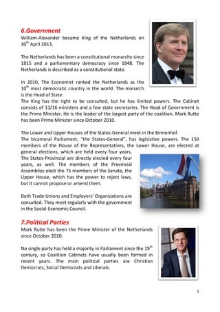 5
6.Government
William-Alexander became King of the Netherlands on
30th
April 2013.
The Netherlands has been a constitutional monarchy since
1815 and a parliamentary democracy since 1848. The
Netherlands is described as a constitutional state.
In 2010, The Economist ranked the Netherlands as the
10th
most democratic country in the world. The monarch
is the Head of State.
The King has the right to be consulted, but he has limited powers. The Cabinet
consists of 13/16 ministers and a few state secretaries. The Head of Government is
the Prime Minister. He is the leader of the largest party of the coalition. Mark Rutte
has been Prime Minister since October 2010.
The Lower and Upper Houses of the States-General meet in the Binnenhof.
The bicameral Parliament, “the States-General”, has legislative powers. The 150
members of the House of the Representatives, the Lower House, are elected at
general elections, which are held every four years.
The States-Provincial are directly elected every four
years, as well. The members of the Provincial
Assemblies elect the 75 members of the Senate, the
Upper House, which has the power to reject laws,
but it cannot propose or amend them.
Both Trade Unions and Employers’ Organizations are
consulted. They meet regularly with the government
in the Social-Economic Council.
7.Political Parties
Mark Rutte has been the Prime Minister of the Netherlands
since October 2010.
No single party has held a majority in Parliament since the 19th
century, so Coalition Cabinets have usually been formed in
recent years. The main political parties are Christian
Democrats, Social Democrats and Liberals.
 