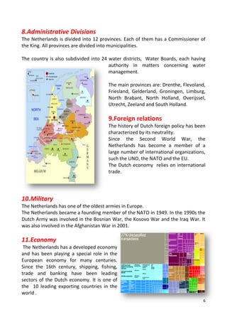 6
8.Administrative Divisions
The Netherlands is divided into 12 provinces. Each of them has a Commissioner of
the King. All provinces are divided into municipalities.
The country is also subdivided into 24 water districts, Water Boards, each having
authority in matters concerning water
management.
The main provinces are: Drenthe, Flevoland,
Friesland, Gelderland, Groningen, Limburg,
North Brabant, North Holland, Overijssel,
Utrecht, Zeeland and South Holland.
9.Foreign relations
The history of Dutch foreign policy has been
characterized by its neutrality.
Since the Second World War, the
Netherlands has become a member of a
large number of international organizations,
such the UNO, the NATO and the EU.
The Dutch economy relies on international
trade.
10.Military
The Netherlands has one of the oldest armies in Europe.
The Netherlands became a founding member of the NATO in 1949. In the 1990s the
Dutch Army was involved in the Bosnian War, the Kosovo War and the Iraq War. It
was also involved in the Afghanistan War in 2001.
11.Economy
The Netherlands has a developed economy
and has been playing a special role in the
European economy for many centuries.
Since the 16th century, shipping, fishing,
trade and banking have been leading
sectors of the Dutch economy. It is one of
the 10 leading exporting countries in the
world .
 