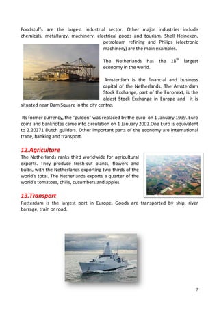 7
Foodstuffs are the largest industrial sector. Other major industries include
chemicals, metallurgy, machinery, electrical goods and tourism. Shell Heineken,
petroleum refining and Philips (electronic
machinery) are the main examples.
The Netherlands has the 18th
largest
economy in the world.
Amsterdam is the financial and business
capital of the Netherlands. The Amsterdam
Stock Exchange, part of the Euronext, is the
oldest Stock Exchange in Europe and it is
situated near Dam Square in the city centre.
Its former currency, the "gulden” was replaced by the euro on 1 January 1999. Euro
coins and banknotes came into circulation on 1 January 2002.One Euro is equivalent
to 2.20371 Dutch guilders. Other important parts of the economy are international
trade, banking and transport.
12.Agriculture
The Netherlands ranks third worldwide for agricultural
exports. They produce fresh-cut plants, flowers and
bulbs, with the Netherlands exporting two-thirds of the
world's total. The Netherlands exports a quarter of the
world's tomatoes, chilis, cucumbers and apples.
13.Transport
Rotterdam is the largest port in Europe. Goods are transported by ship, river
barrage, train or road.
 