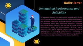 Unmatched Performance and
Reliability
At the heart of every successful online venture lies a robust
infrastructure capable of withstanding the rigors of modern-
day demands. Dedicated servers epitomize this philosophy
by providing users with dedicated resources, including
processing power, memory, and storage, ensuring optimal
performance under all circumstances. Whether you're
hosting a high-traffic website, running resource-intensive
applications, or managing data-intensive workloads, a
dedicated server in the Netherlands empowers you to deliver
a seamless and responsive experience to your audience.
 