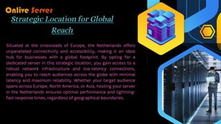 Strategic Location for Global
Reach
Situated at the crossroads of Europe, the Netherlands offers
unparalleled connectivity and accessibility, making it an ideal
hub for businesses with a global footprint. By opting for a
dedicated server in this strategic location, you gain access to a
robust network infrastructure and low-latency connections,
enabling you to reach audiences across the globe with minimal
latency and maximum reliability. Whether your target audience
spans across Europe, North America, or Asia, hosting your server
in the Netherlands ensures optimal performance and lightning-
fast response times, regardless of geographical boundaries.
 