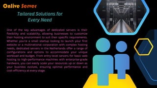Tailored Solutions for
Every Need
One of the key advantages of dedicated servers is their
flexibility and scalability, allowing businesses to customize
their hosting environment to suit their specific requirements.
Whether you're a small startup looking to launch your first
website or a multinational corporation with complex hosting
needs, dedicated servers in the Netherlands offer a range of
configurations and options to accommodate your unique
workload and budget. From entry-level servers for basic web
hosting to high-performance machines with enterprise-grade
hardware, you can easily scale your resources up or down as
your business evolves, ensuring optimal performance and
cost-efficiency at every stage.
 