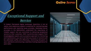 Exceptional Support and
Service
In today's fast-paced digital landscape, downtime is not an
option, and responsive support is essential for maintaining peak
performance and resolving issues promptly. Dedicated server
providers in the Netherlands understand the importance of
reliable support and are committed to delivering exceptional
service to their customers. With round-the-clock support from
knowledgeable experts and a proactive approach to monitoring
and maintenance, you can trust that any issues or concerns will
be addressed swiftly and effectively, minimizing disruption to
your operations and ensuring a seamless hosting experience for
your users.
 