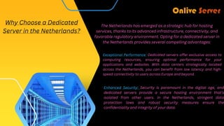 The Netherlands has emerged as a strategic hub for hosting
services, thanks to its advanced infrastructure, connectivity, and
favorable regulatory environment. Opting for a dedicated server in
the Netherlands provides several compelling advantages:
Why Choose a Dedicated
Server in the Netherlands?
Exceptional Performance: Dedicated servers offer exclusive access to
computing resources, ensuring optimal performance for your
applications and websites. With data centers strategically located
across the Netherlands, you can benefit from low latency and high-
speed connectivity to users across Europe and beyond.
Enhanced Security: Security is paramount in the digital age, and
dedicated servers provide a secure hosting environment that's
isolated from other users. In the Netherlands, stringent data
protection laws and robust security measures ensure the
confidentiality and integrity of your data.
 