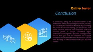 Conclusion
In conclusion, opting for a dedicated server in the
Netherlands offers unparalleled performance, security,
and scalability for businesses of all sizes. By harnessing
the power of dedicated hosting, you can elevate your
online presence, enhance user experience, and drive
business growth in today's competitive digital
landscape. Partnering with a reputable hosting provider
ensures that you have the expertise and support
needed to maximize the benefits of dedicated servers
while focusing on what matters most—your business
success.
 