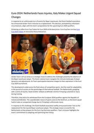 Euro 2024: Netherlands Faces Injuries, Italy Makes Urgent Squad
Changes
In response to an unfortunate turn of events for Bayer Leverkusen, the Dutch football association
has announced Jordan Teze's inclusion as a replacement. This decision, prompted by unforeseen
circumstances, aligns with the team's preparations for the upcoming Euro 2024 qualifiers.
Eticketing.co offers Euro Cup Tickets for Euro 2024 at the best prices. Euro Cup fans can buy Euro
Cup 2024 Tickets at exclusively discounted prices.
Jordan Teze's call-up serves as a strategic move to address the challenges posed by the absence of
the Bayer Leverkusen player. The Dutch national team navigates the intricate landscape of player
dynamics and adjustments. So Teze's participation becomes integral to their aspirations in the Euro
Cup 2024 tournament.
This development underscores the fluid nature of competitive sports. And the need for adaptability
in the pursuit of success on the grand stage of international football. The Netherlands, grappling
with a series of injuries, faced another setback as defender Jeremie Frimpong sustained an injury
during training.
Therefore, they led to his withdrawal from the European 2024 qualifiers against the Republic of
Ireland and Gibraltar. The unpredictable nature of sports came to the forefront, as the Dutch squad
had to make an unexpected change due to Frimpong's unfortunate injury.
In response to this challenge, the Dutch football association swiftly announced Jordan Teze as the
replacement for the injured Bayer Leverkusen player. This strategic move is crucial for the
Netherlands as they prepare for the Euro Cup Germany qualifiers. Teze's inclusion highlights the
team's commitment to adapting and optimizing their lineup.
 