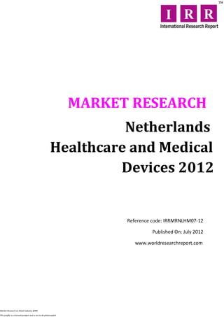 MARKET RESEARCH
                                                                  Netherlands
                                                        Healthcare and Medical
                                                                 Devices 2012


                                                                        Reference code: IRRMRNLHM07-12

                                                                                 Published On: July 2012

                                                                           www.worldresearchreport.com




Market Research on Retail industry @IRR

This profile is a licensed product and is not to be photocopied
 