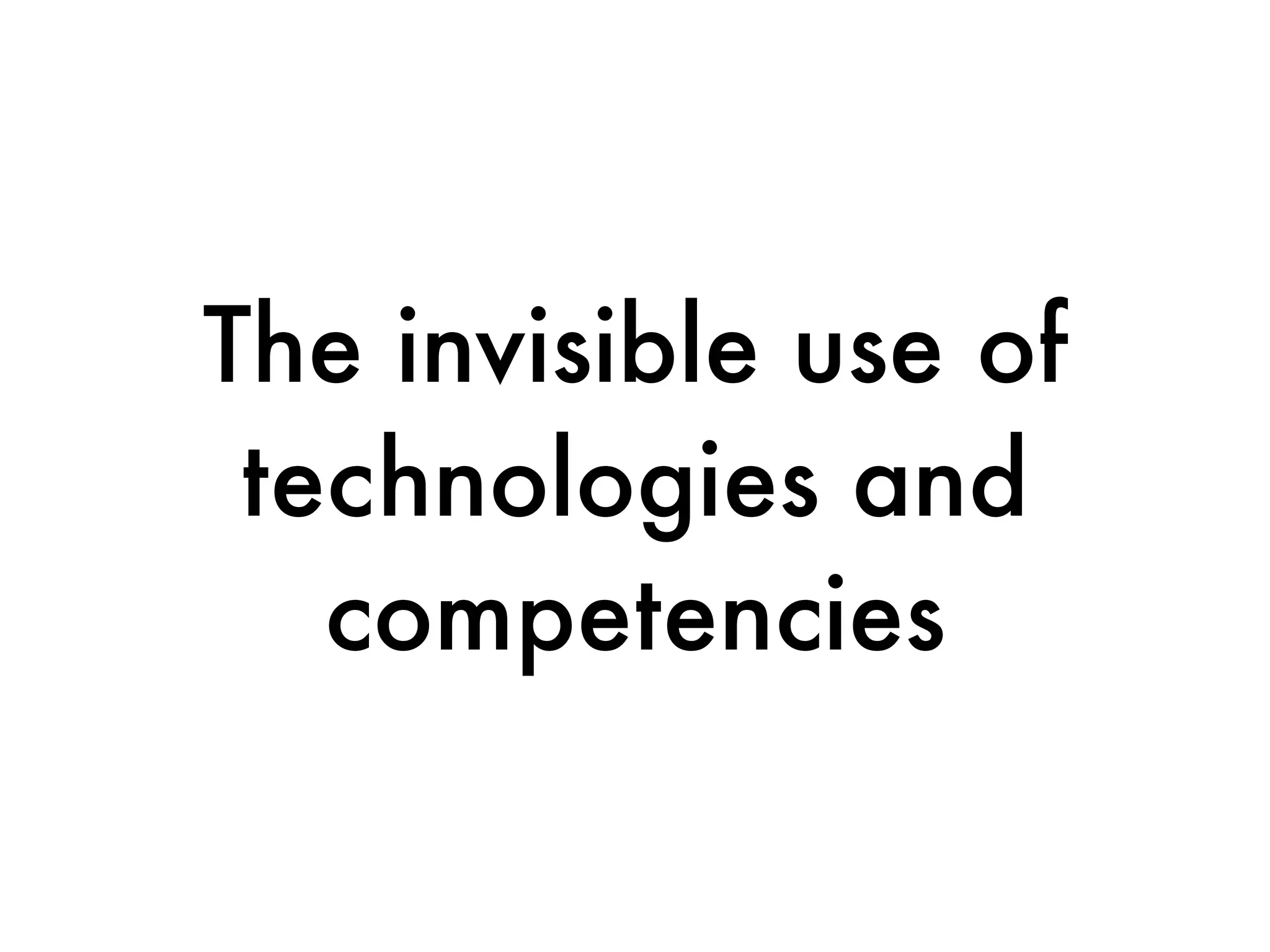 The invisible use of
 technologies and
   competencies
 