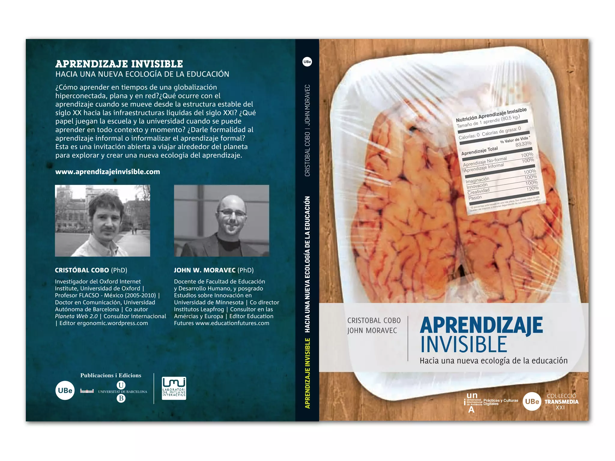 APRENDIZAJE INVISIBLE
HACIA UNA NUEVA ECOLOGÍA DE LA EDUCACIÓN
¿Cómo aprender en tiempos de una globalización




                                                                                   CRISTOBAL COBO | JOHN MORAVEC
hiperconectada, plana y en red?¿Qué ocurre con el
aprendizaje cuando se mueve desde la estructura estable del
siglo XX hacia las infraestructuras líquidas del siglo XXI? ¿Qué                                                                                                                                       visible
                                                                                                                                                                                             dizaje In
                                                                                                                                                                                      n Apren diz (80.5 kg.)
papel juegan la escuela y la universidad cuando se puede                                                                                                                      Nutrició 1 apren
                                                                                                                                                                                      d     e
                                                                                                                                                                               Tamaño
aprender en todo contexto y momento? ¿Darle formalidad al                                                                                                                                            as           de grasa
                                                                                                                                                                                                                                   :0
                                                                                                                                                                                        :   0 Calorí
aprendizaje informal o informalizar el aprendizaje formal?                                                                                                                     Calorías                                           de Vida
                                                                                                                                                                                                                                                 *
                                                                                                                                                                                                                    % Valor
Esta es una invitación abierta a viajar alrededor del planeta                                                                                                                                                                      83.33%
                                                                                                                                                                                                            tal
                                                                                                                                                                                            izaje To
para explorar y crear una nueva ecología del aprendizaje.                                                                                                                       Aprend                                                  100%
                                                                                                                                                                                                   ormal                                100%
                                                                                                                                                                                          aje No-f l
                                                                                                                                                                                 Aprendiz        forma
                                                                                                                                                                                          aje In
www.aprendizajeinvisible.com                                                                                                                                                     Aprendiz                                                  100%
                                                                                                                                                                                             ción                                          100%
                                                                                                                                                                                   Imagina                                                  100%
                                                                                                                                                                                             ión
                                                                                                                                                                                    Innovac                                                 120%
                                                                                                                                                                                                 d
                                                                                                                                                                                     C reativida
                                                                                                                                                                                     Pas  ión                                                            vida




                                                                                   APRENDIZAJE INVISIBLE HACIA UNA NUEVA ECOLOGÍA DE LA EDUCACIÓN
                                                                                                                                                                                                                                                 sobre la os.
                                                                                                                                                                                                                                         valores
                                                                                                                                                                                                                                 na. Sus          es y sueñ
                                                                                                                                                                                                                       a vida ple de sus interes
                                                                                                                                                                                                              do en un           do
                                                                                                                                                                                               ntaje está basa nores dependien
                                                                                                                                                                                     * El porce r mayores o me
                                                                                                                                                                                              se
                                                                                                                                                                                      pueden




CRISTÓBAL COBO (PhD)                      JOHN W. MORAVEC (PhD)
Investigador del Oxford Internet          Docente de Facultad de Educación
Institute, Universidad de Oxford |        y Desarrollo Humano, y posgrado
Profesor FLACSO - México (      -  )|     Estudios sobre Innovación en
Doctor en Comunicación, Universidad       Universidad de Minnesota | Co director
Autónoma de Barcelona | Co autor          Institutos Leapfrog | Consultor en las


                                                                                                                                                                     APRENDIZAJE
Planeta Web . | Consultor internacional   Amércias y Europa | Editor Education
| Editor ergonomic.wordpress.com          Futures www.educationfutures.com                                                                          CRISTOBAL COBO
                                                                                                                                                    JOHN MORAVEC

                                                                                                                                                                     INVISIBLE
                                                                                                                                                                     Hacia una nueva ecología de la educación


                                                                                                                                                                                                                                                                 COL.LECCIÓ
               UNIVERSITAT DE BARCELONA


                                                                                                                                                                                                                                                                TRANSMEDIA
                                                                                                                                                                                                                                                                   XXI
 