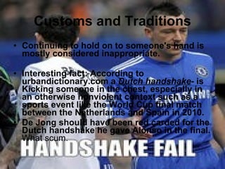 Customs and Traditions Continuing to hold on to someone's hand is mostly considered inappropriate. Interesting fact: According to urbandictionary.com a  Dutch handshake - is Kicking someone in the chest, especially in an otherwise nonviolent context such as a sports event like the World Cup final match between the Netherlands and Spain in 2010. De Jong should have been red carded for the Dutch handshake he gave Alonso in the final.  What scum. 