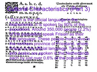 Cultural Characteristics (Part 3) Dutch is the official language in the Netherlands. It is spoken by 90% of the population. Around 350,000 people (2.2%) of the population speak Frisian as their first language. These people mainly live in the northern province of Friesland, where Frisian is the official language. Turkish and Arabic are spoken in the Netherlands each by just over 0.6% of the population   