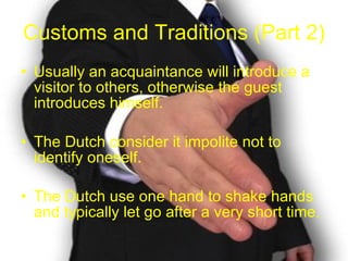 Customs and Traditions (Part 2) Usually an acquaintance will introduce a visitor to others, otherwise the guest introduces himself. The Dutch consider it impolite not to identify oneself. The Dutch use one hand to shake hands and typically let go after a very short time. 