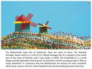 The Netherlands have lots of landmarks. Here are some of them: The Rietveld
Schröder House which is a U.N.E.S.C.O. World Heritage Site [it is located in the north
part of the town of Utrecht, and it was made in 1924], The Kinderdijk [it is a small
village outside Rotterdam that features 19 windmills used for pumping water]. Why so
many windmills? It is because that the Netherlands are famous for their windmills
which were used to mill corn, drain flooded land and eventually generate electricity.
 