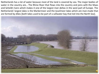 Netherlands has a lot of water because most of the land is covered by sea. The major bodies of
water in the country are… The Rhine River that flows into the country and joins with the Maas
and Scheldt rivers which makes it one of the largest river deltas in the west part of Europe. The
Netherlands' largest lakes is the Markermeer and the Ijsselmeer lakes which are man-made that
are formed by dikes [both lakes used to be part of a saltwater bay that led into the North Sea].
 