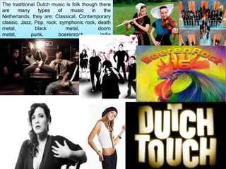 The traditional Dutch music is folk though there
are    many      types    of    music     in    the
Netherlands, they are: Classical, Contemporary
classic, Jazz, Pop, rock, symphonic rock, death
metal,          black         metal,         doom
metal,        punk,        boerenrock,        indie
rock, electronic, dance, rap and hip hop.
 