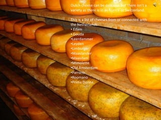 Dutch cheese can be delicious but there isn’t a
variety as there is in as France or Switzerland.

This is a list of cheeses from or connected with
the Netherlands:
• Edam
• Gouda
•Leerdammer
•Leyden
•Limburger
•Maaslander
•Maasdam
•Mimolette
•Old Amsterdam
•Parrano
•Roomano
•Prima Donna.
 