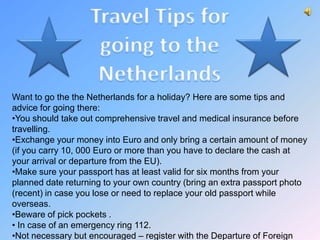 Want to go the the Netherlands for a holiday? Here are some tips and
advice for going there:
•You should take out comprehensive travel and medical insurance before
travelling.
•Exchange your money into Euro and only bring a certain amount of money
(if you carry 10, 000 Euro or more than you have to declare the cash at
your arrival or departure from the EU).
•Make sure your passport has at least valid for six months from your
planned date returning to your own country (bring an extra passport photo
(recent) in case you lose or need to replace your old passport while
overseas.
•Beware of pick pockets .
• In case of an emergency ring 112.
•Not necessary but encouraged – register with the Departure of Foreign
 