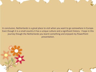 In conclusion, Netherlands is a great place to visit when you want to go somewhere in Europe.
Even though it is a small country it has a unique culture and a significant history. I hope in this
      journey though the Netherlands you learnt something and enjoyed my PowerPoint
                                           presentation.
 