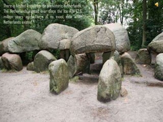 There is limited knowledge on prehistoric Netherlands.
The Netherlands existed ever since the Ice Age [2.6
million years ago]. There is no exact date when
Netherlands existed.




                        There is limited knowledge
                        on prehistoric Netherlands.
                        The Netherlands existed
                        ever since the Ice Age [2.6
                        million years ago]. There is
                        no exact date when
                        Netherlands existed.
 