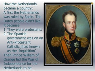 How the Netherlands
became a country:
A first the Netherlands
was ruled by Spain. The
Dutch people didn’t like
it because
1. They were protestant.
2. The Spanish
   government was on an
   Anti-Protestant
   Catholic jihad known
   as the ‘Inquisition’.
Then Prince William of
Orange led the War of
Independence for the
Netherlands to be
 