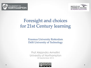Foresight and choices
for 21st Century learning
Erasmus University Rotterdam
Delft University of Technology
Prof Alejandro Armellini
University of Northampton
20 September 2013
 