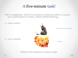 18
A five-minute task!
With a neighbour, think of a course or instance within a course
(as a participant or tutor), where online learning…
a. really worked
b. was a disaster
Think of the reasons in each case.
MI-064-0295 by Dave Muckey
successful business woman on a laptop by Search
Engine People Blog
 