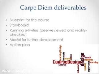 Carpe Diem deliverables
• Blueprint for the course
• Storyboard
• Running e-tivities (peer-reviewed and reality-
checked)
• Model for further development
• Action plan
33
www.le.ac.uk/carpediem
 