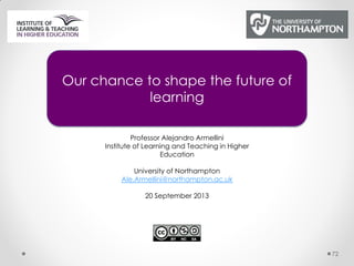 72
Our chance to shape the future of
learning
Professor Alejandro Armellini
Institute of Learning and Teaching in Higher
Education
University of Northampton
Ale.Armellini@northampton.ac.uk
20 September 2013
 