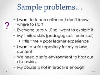 Sample problems…
8
• I want to teach online but don’t know
where to start
• Everyone uses NILE so I want to explore it
• My limited skills (pedagogical, technical)
+ little time = poor learner experience
• I want a safe repository for my course
content
• We need a safe environment to host our
discussions
• My course is not interactive enough
 