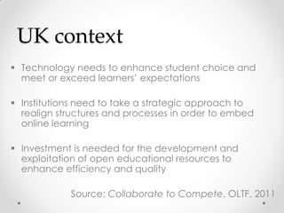 UK context
 Technology needs to enhance student choice and
meet or exceed learners’ expectations
 Institutions need to take a strategic approach to
realign structures and processes in order to embed
online learning
 Investment is needed for the development and
exploitation of open educational resources to
enhance efficiency and quality
Source: Collaborate to Compete, OLTF, 2011
 