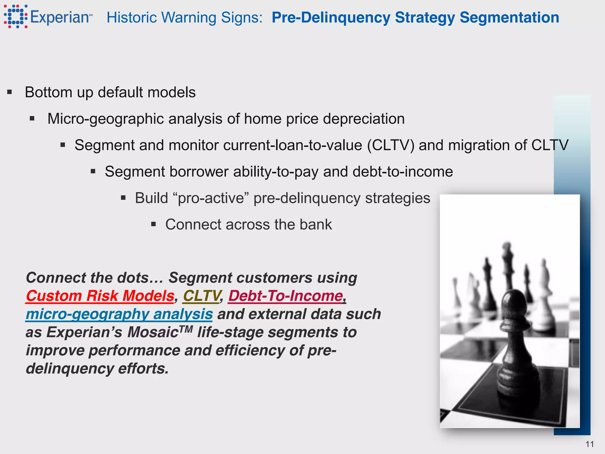  Bottom up default models
 Micro-geographic analysis of home price depreciation
 Segment and monitor current-loan-to-value (CLTV) and migration of CLTV
 Segment borrower ability-to-pay and debt-to-income
 Build  “pro-active”  pre-delinquency strategies
 Connect across the bank
Connect  the  dots…  Segment  customers  using  
Custom Risk Models, CLTV, Debt-To-Income,
micro-geography analysis and external data such
as  Experian’s  MosaicTM life-stage segments to
improve performance and efficiency of pre-
delinquency efforts.
Historic Warning Signs: Pre-Delinquency Strategy Segmentation
11
 