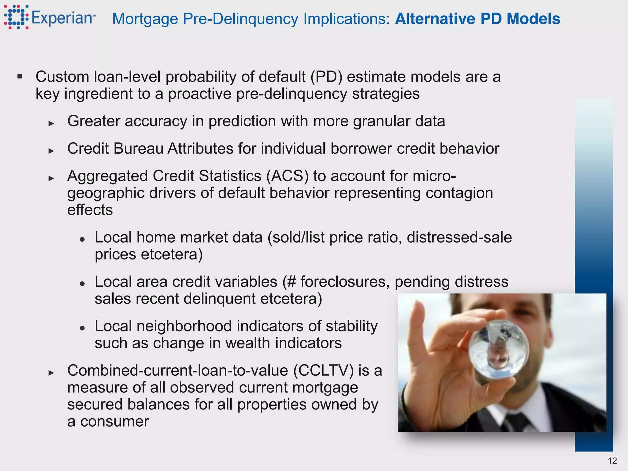  Custom loan-level probability of default (PD) estimate models are a
key ingredient to a proactive pre-delinquency strategies
► Greater accuracy in prediction with more granular data
► Credit Bureau Attributes for individual borrower credit behavior
► Aggregated Credit Statistics (ACS) to account for micro-
geographic drivers of default behavior representing contagion
effects
● Local home market data (sold/list price ratio, distressed-sale
prices etcetera)
● Local area credit variables (# foreclosures, pending distress
sales recent delinquent etcetera)
● Local neighborhood indicators of stability
such as change in wealth indicators
► Combined-current-loan-to-value (CCLTV) is a
measure of all observed current mortgage
secured balances for all properties owned by
a consumer
Mortgage Pre-Delinquency Implications: Alternative PD Models
12
 