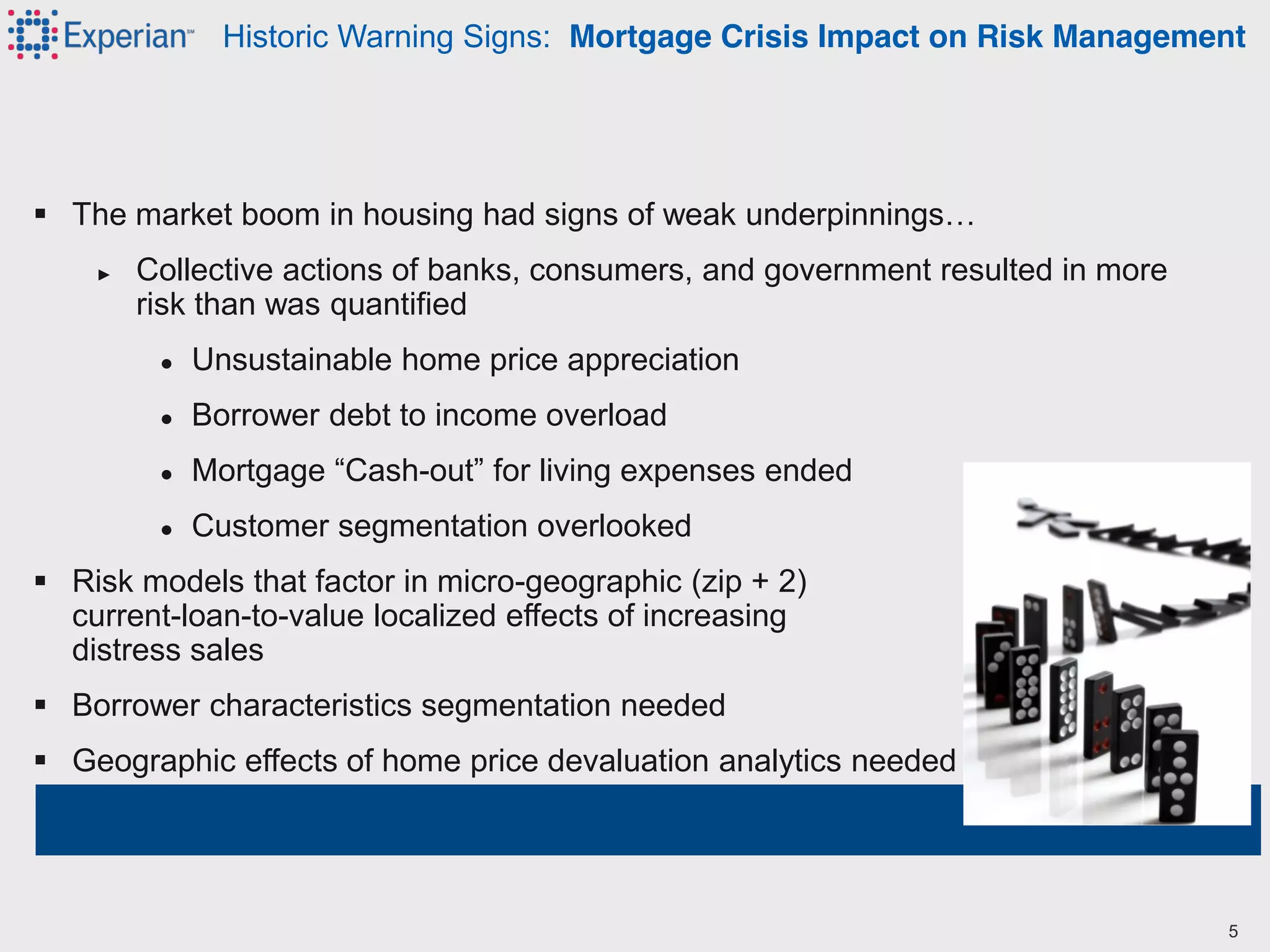  The  market  boom  in  housing  had  signs  of  weak  underpinnings…
► Collective actions of banks, consumers, and government resulted in more
risk than was quantified
● Unsustainable home price appreciation
● Borrower debt to income overload
● Mortgage  “Cash-out”  for  living  expenses  ended
● Customer segmentation overlooked
 Risk models that factor in micro-geographic (zip + 2)
current-loan-to-value localized effects of increasing
distress sales
 Borrower characteristics segmentation needed
 Geographic effects of home price devaluation analytics needed
Historic Warning Signs: Mortgage Crisis Impact on Risk Management
5
 
