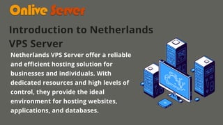 Netherlands VPS Server offer a reliable
and efficient hosting solution for
businesses and individuals. With
dedicated resources and high levels of
control, they provide the ideal
environment for hosting websites,
applications, and databases.
Introduction to Netherlands
VPS Server
 