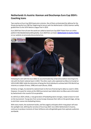 Netherlands Vs Austria: Koeman and Deschamps Euro Cup 2024's
Coaching Icons
Two coaches at Euro Cup 2024 boast prior victories. One of them orchestrated the defense for the
Oranje during the Euro '88 final. Beginning his tenure with the Netherlands in 2018, Koeman swiftly
guided them to the UEFA Nations League final in 2019.
Euro 2024 fans from all over the world are called to book Euro Cup 2024 Tickets from our online
platform Worldwideticketsandhospitality. Euro 2024 fans can book Netherlands Vs Austria Tickets
on our website at exclusively discounted prices.
Following his stint with the Euro 2020, he assumed leadership at Barcelona before returning to his
role with the Dutch national team in 2023. The other coach, who captained Les Bleus to triumph at
UEFA EURO 2000, holds the distinction of being the third individual to achieve both FIFA World Cup
victories as a player (France, 1998) and coach (Russia, 2018).
Similarly, to Vogts, he steered his national team to the Euro final during his debut as coach in 2016.
However, his quest for victory at the 2020 tournament was halted when Les Bleus were eliminated
by Switzerland in the round of 16 via penalties.
As UEFA Euro 2024 unfolds, a new generation of footballing talent emerges, ready to leave its mark
on the tournament. Young stars from across Europe showcase their skills on the grand stage, aiming
to etch their names into footballing history.
With every match, the excitement builds, and fans eagerly anticipate which rising player will seize
the spotlight next, defining the narrative of Euro Cup 2024. Euro 2024, Netherlands Vs Austria,
continues to produce moments of sheer brilliance and unforgettable goals that captivate audiences
worldwide.
 