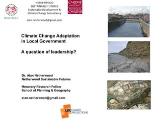 Climate Change Adaptation
in Local Government
A question of leadership?
NETHERWOOD
SUSTAINABLE FUTURES
Sustainable Development &
Climate Change Consultancy
alan.netherwood@gmail.com
n
Dr. Alan Netherwood
Netherwood Sustainable Futures
Honorary Research Fellow
School of Planning & Geography
alan.netherwood@gmail.com
 
