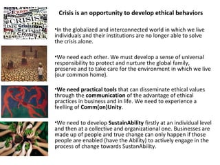 Crisis is an opportunity to develop ethical behaviors 
•In the globalized and interconnected world in which we live 
individuals and their institutions are no longer able to solve 
the crisis alone. 
•We need each other. We must develop a sense of universal 
responsibility to protect and nurture the global family, 
preserve and to take care for the environment in which we live 
(our common home). 
•We need practical tools that can disseminate ethical values 
through the communication of the advantage of ethical 
practices in business and in life. We need to experience a 
feelling of Comm(on)Unity. 
•We need to develop SustainAbility firstly at an individual level 
and then at a collective and organizational one. Businesses are 
made up of people and true change can only happen if those 
people are enabled (have the Ability) to actively engage in the 
process of change towards SustanAbility. 
 