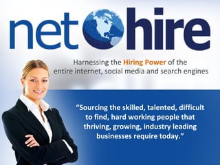 “Sourcing the skilled, talented, difficult
to find, hard working people that
thriving, growing, industry leading
businesses require today.”
Harnessing the Hiring Power of the
entire internet, social media and search engines
 