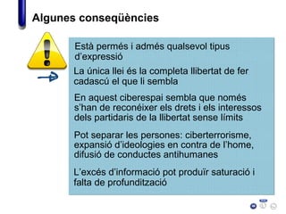 Algunes conseqüències
Està permés i admés qualsevol tipus
d’expressió
La única llei és la completa llibertat de fer
cadascú el que li sembla
En aquest ciberespai sembla que només
s’han de reconéixer els drets i els interessos
dels partidaris de la llibertat sense límits
Pot separar les persones: ciberterrorisme,
expansió d’ideologies en contra de l’home,
difusió de conductes antihumanes
L’excés d’informació pot produïr saturació i
falta de profundització
 