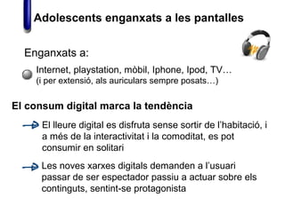 Enganxats a:
Internet, playstation, mòbil, Iphone, Ipod, TV…
(i per extensió, als auriculars sempre posats…)
El consum digital marca la tendència
Les noves xarxes digitals demanden a l’usuari
passar de ser espectador passiu a actuar sobre els
continguts, sentint-se protagonista
El lleure digital es disfruta sense sortir de l’habitació, i
a més de la interactivitat i la comoditat, es pot
consumir en solitari
Adolescents enganxats a les pantalles
 
