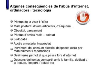 Pèrdua de la vista i l’oïde
Mala postura: dolors articulars, d’esquena…
Obesitat, cansament
Pèrdua d’amics reals – soletat
Ludopatia
Accés a material inapropiat
Increment del consum elèctric, despeses extra per
manteniment i reparacions
Desinterès per tot el que passa fora d’internet
Descens del temps compartit amb la família, dedicat a
la lectura, l’esport, l’estudi etc
Algunes conseqüències de l’abús d’internet,
ordinadors i tecnologia
 