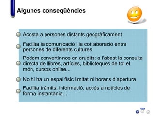 Acosta a persones distants geogràficament
Facilita la comunicació i la col·laboració entre
persones de diferents cultures
Algunes conseqüències
Podem convertir-nos en erudits: a l’abast la consulta
directa de llibres, artícles, biblioteques de tot el
món, cursos online...
No hi ha un espai físic limitat ni horaris d’apertura
Facilita tràmits, informació, accés a notícies de
forma instantània…
 