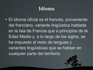 Idioma El idioma oficial es el francés, proveniente del franciano, variante lingüística hablada en la Isla de Francia que a principios de la Edad Media y, a lo largo de los siglos, se ha impuesto al resto de lenguas y variantes lingüísticas que se hablan en cualquier parte del territorio. 