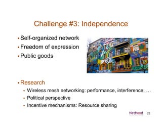 Challenge #3: Independence
 Self-organized     network
 Freedom     of expression
 Public   goods



 Research
     Wireless mesh networking: performance, interference, …
     Political perspective
     Incentive mechanisms: Resource sharing
                                                          22
 