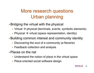 More research questions
               Urban planning
 Bridging   the virtual with the physical
     Virtual  physical (terminals, events, symbolic elements)
     Physical  virtual (space representation, identity)
 Building   common interest and community identity
     Discovering the soul of a community (e-flanerie)
     Feedback collection and analysis
 Places   on the net
     Understand the notion of place in the virtual space
     Place-oriented social software design
                                                              37
 