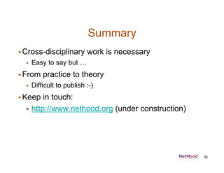 Summary
 Cross-disciplinary       work is necessary
     Easy to say but …
 From    practice to theory
     Difficult to publish :-)
 Keep    in touch:
     http://www.nethood.org (under construction)




                                                    38
 