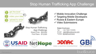 © www.loudsource.com
 Mobile Innovation Challenge
 Targeting Mobile Developers
 Russia & Eastern Europe
 Video Submissions
Stop Human Trafficking App Challenge
Ralph Cochrane
Tel: +44 7940 123455
Email: ralph@loudsource.com
Twitter: @ralphcochrane
 