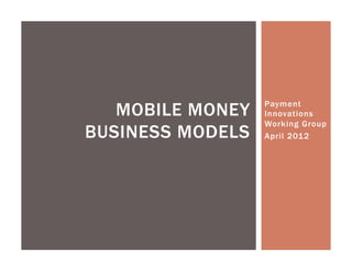 MOBILE MONEY   Payment
                  Innovations
                  Working Group
BUSINESS MODELS   April 2012
 